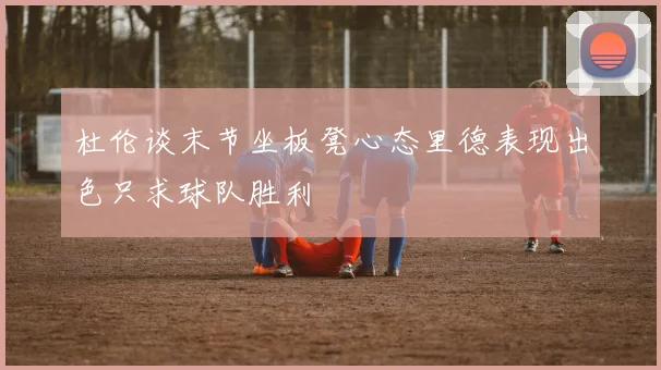 杜伦谈末节坐板凳心态里德表现出色只求球队胜利