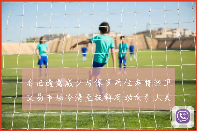 名记透露威少与保罗两位老将控卫交易市场冷清至极鲜有动向引人关注
