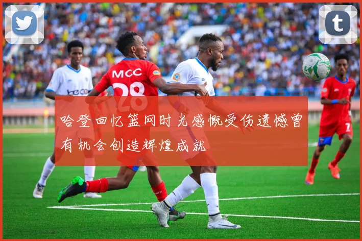 哈登回忆篮网时光感慨受伤遗憾曾有机会创造辉煌成就