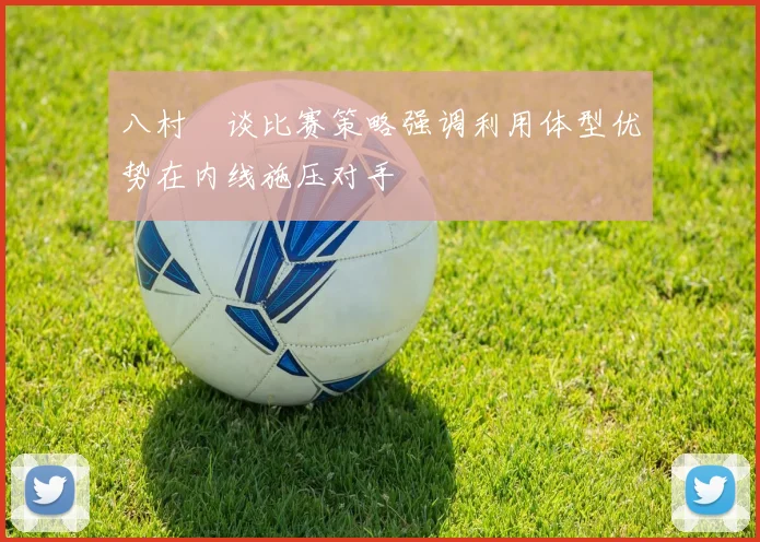 八村塁谈比赛策略强调利用体型优势在内线施压对手