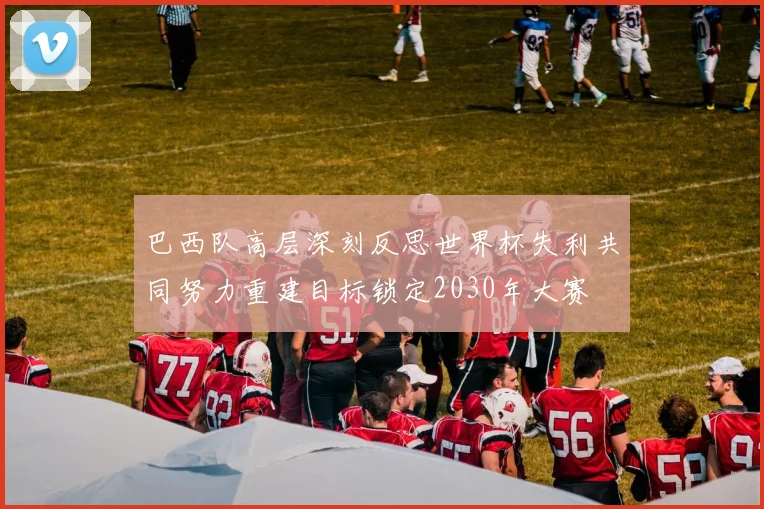 巴西队高层深刻反思世界杯失利共同努力重建目标锁定2030年大赛
