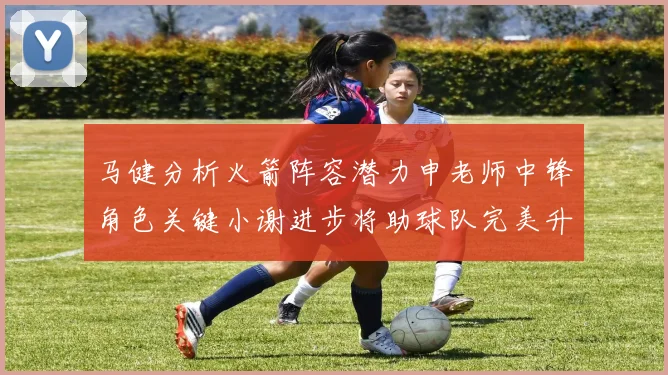 马健分析火箭阵容潜力申老师中锋角色关键小谢进步将助球队完美升级