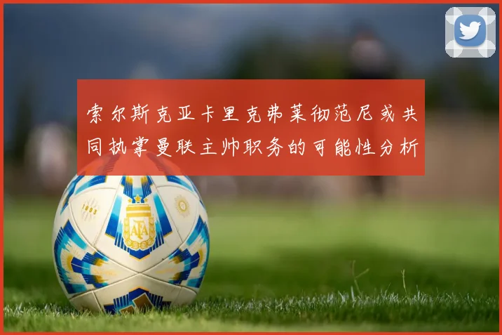 索尔斯克亚卡里克弗莱彻范尼或共同执掌曼联主帅职务的可能性分析