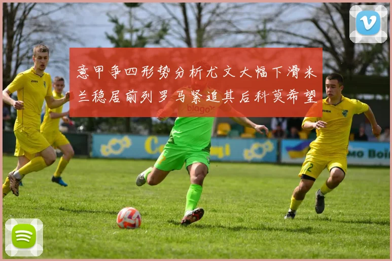 意甲争四形势分析尤文大幅下滑米兰稳居前列罗马紧追其后科莫希望渺茫