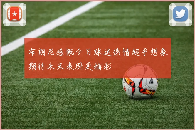 布朗尼感慨今日球迷热情超乎想象期待未来表现更精彩