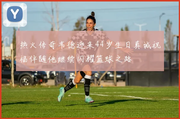 热火传奇韦德迎来44岁生日真诚祝福伴随他继续闪耀篮球之路