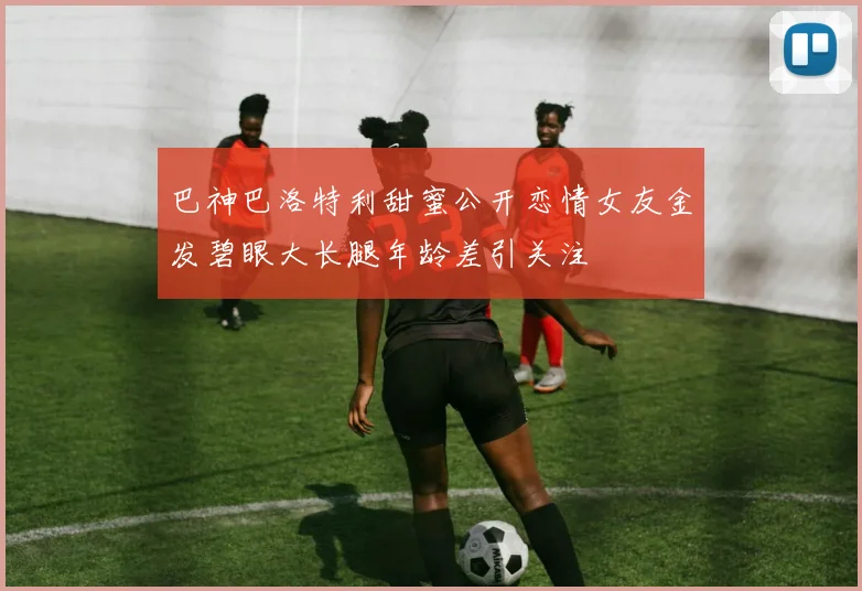 巴神巴洛特利甜蜜公开恋情女友金发碧眼大长腿年龄差引关注