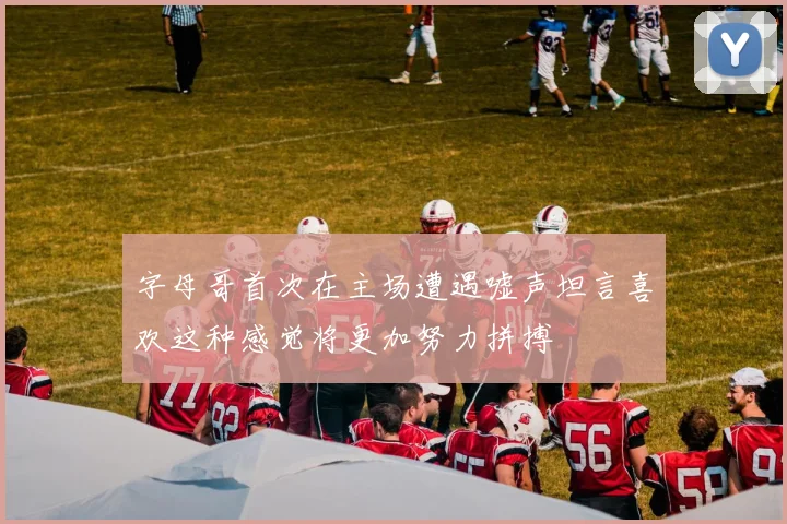 字母哥首次在主场遭遇嘘声坦言喜欢这种感觉将更加努力拼搏